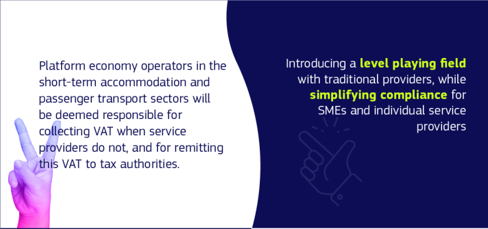 Text on the image: Platform economy operators in the short-term accommodation and passenger transport sectors will be deemed responsible for collecting VAT when their users do not, and for remitting this VAT to tax authorities. Introducing a level playing field for traditional providers, while simplifying compliance for SME and individual platform users.